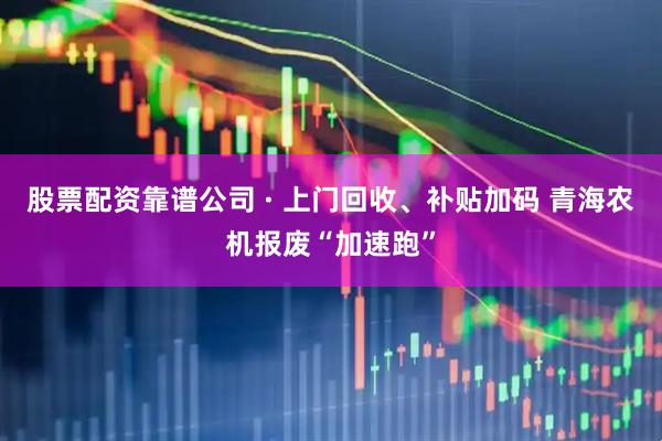 股票配资靠谱公司 · 上门回收、补贴加码 青海农机报废“加速跑”