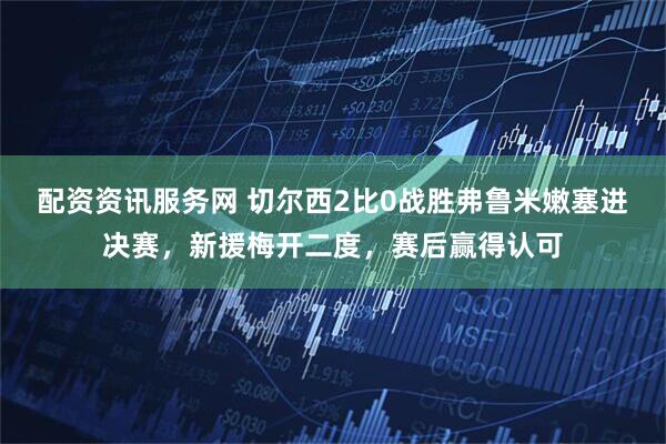 配资资讯服务网 切尔西2比0战胜弗鲁米嫩塞进决赛，新援梅开二度，赛后赢得认可