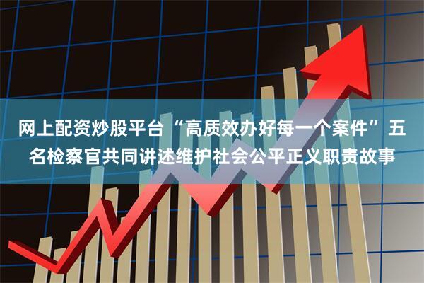 网上配资炒股平台 “高质效办好每一个案件” 五名检察官共同讲述维护社会公平正义职责故事