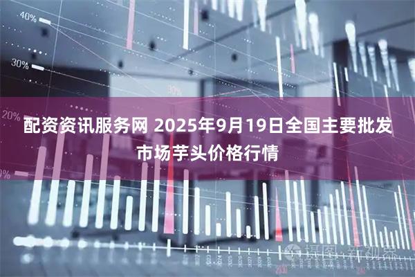 配资资讯服务网 2025年9月19日全国主要批发市场芋头价格行情