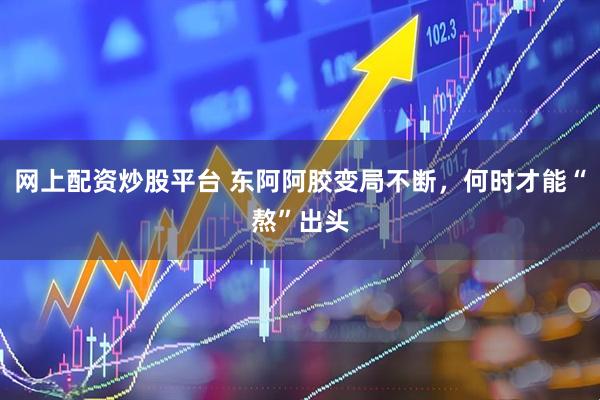 网上配资炒股平台 东阿阿胶变局不断，何时才能“熬”出头
