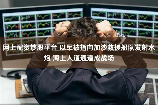 网上配资炒股平台 以军被指向加沙救援船队发射水炮 海上人道通道成战场