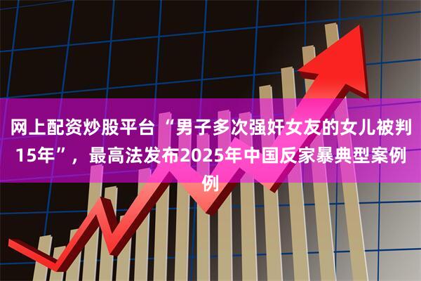 网上配资炒股平台 “男子多次强奸女友的女儿被判15年”，最高法发布2025年中国反家暴典型案例
